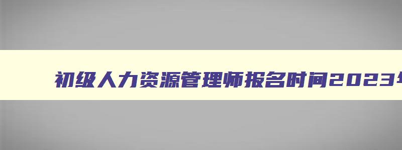 初级人力资源管理师报名时间2023年