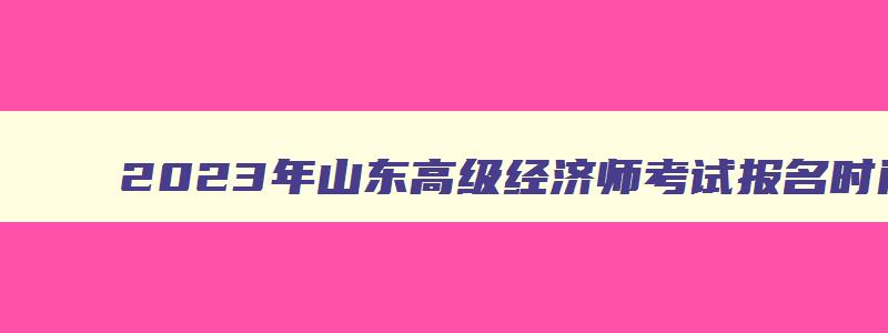 2023年山东高级经济师考试报名时间及地点,2023年山东高级经济师考试报名时间