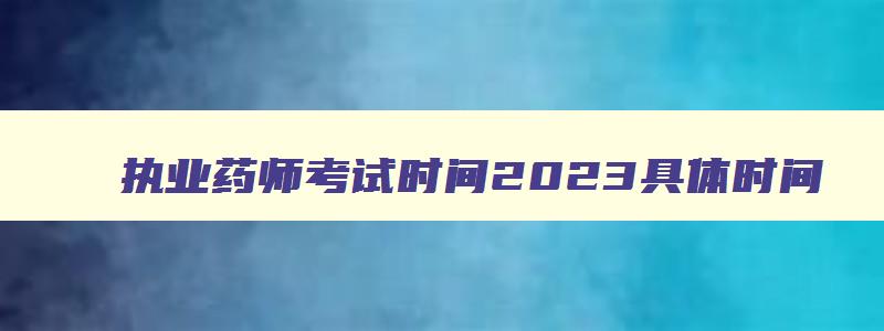 执业药师考试时间2023具体时间,执业药师23号考什么