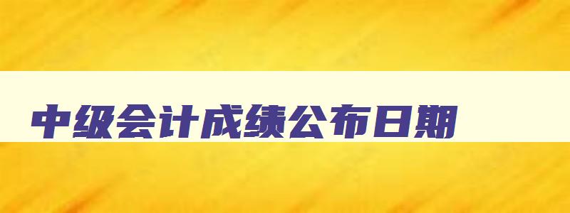 中级会计成绩公布日期,2023年中级会计考试什么时候可以查成绩