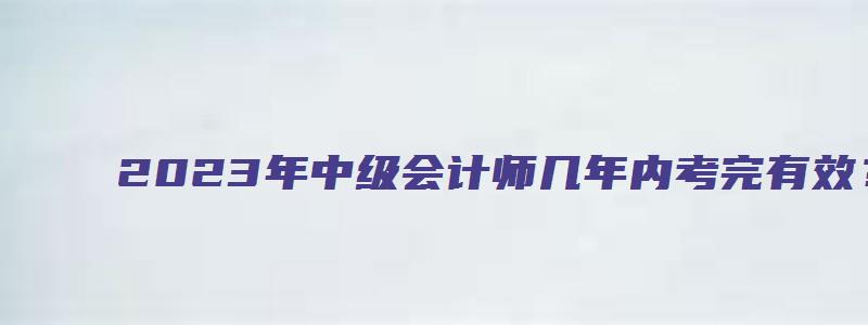 2023年中级会计师几年内考完有效？何时开始查分？（中级会计师什么时候出成绩2023年）