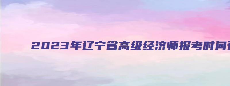 2023年辽宁省高级经济师报考时间预计在4月初（辽宁2023高级经济师报名时间）