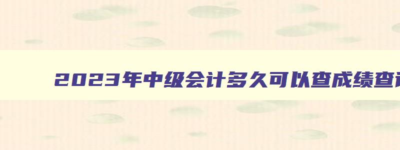 2023年中级会计多久可以查成绩查询？10月20日吗？（2023年中级会计什么时候可以查成绩）