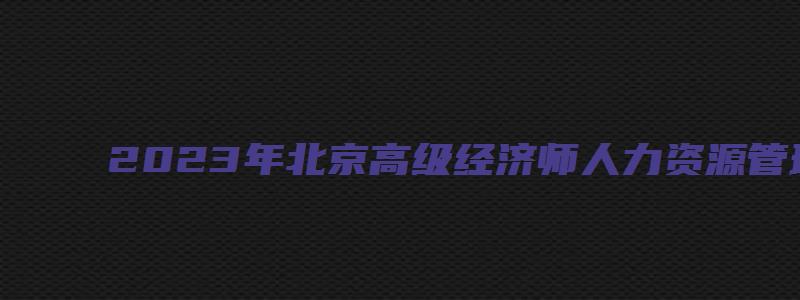 2023年北京高级经济师人力资源管理补考多少分及格？60分（北京高级经济师合格线）