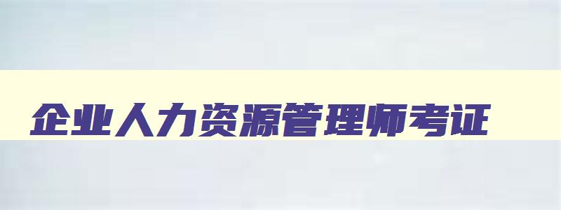 企业人力资源管理师考证,报考企业人力资源管理师多少钱一年