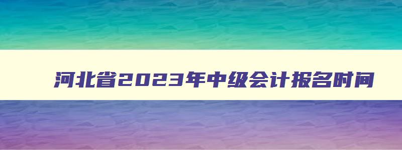 河北省2023年中级会计报名时间,河北省2023年中级会计职称考试时间