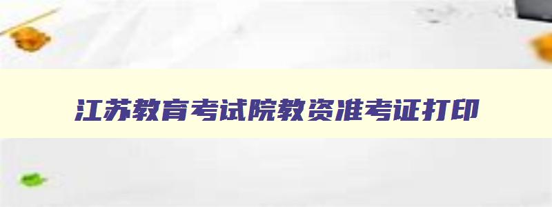 江苏教育考试院教资准考证打印,2023江苏教师资格证面试准考证