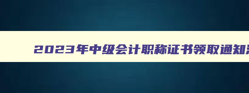 2023年中级会计职称证书领取通知汇总