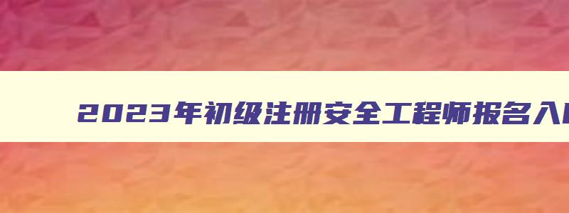 2023年初级注册安全工程师报名入口官网本地人事考试网（2023年初级注册安全工程师报名）