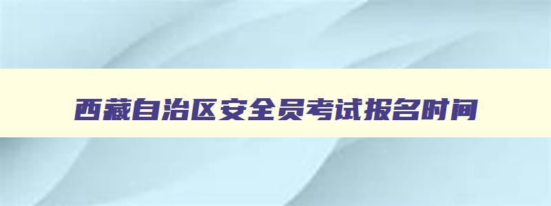 西藏自治区安全员考试报名时间