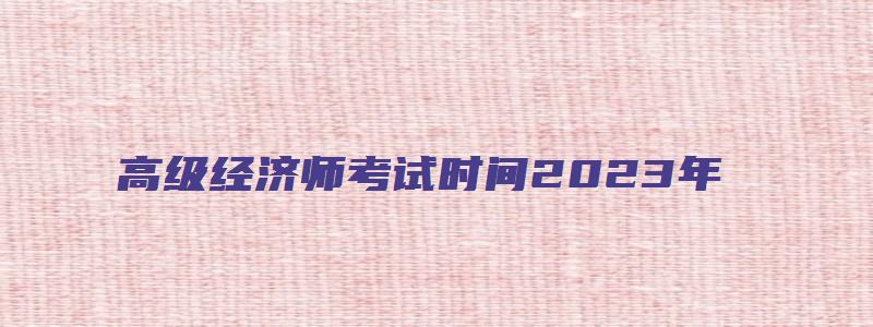 高级经济师考试时间2023年（重庆高级经济师考试时间2023年）