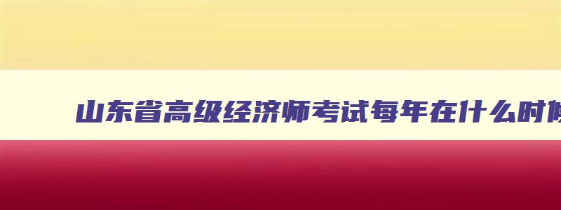 山东省高级经济师考试每年在什么时候,山东2023年高级经济师什么时候报名