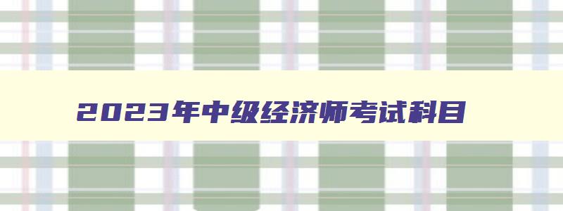 2023年中级经济师考试科目,2023年中级经济师考试科目