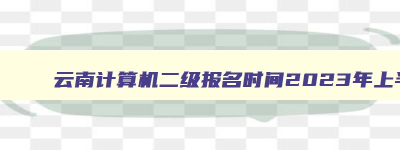 云南计算机二级报名时间2023年上半年,计算机二级报名官网报名入口2023云南