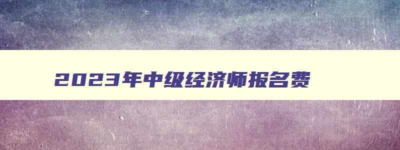 2023年中级经济师报名费,2023年中级经济师考几门