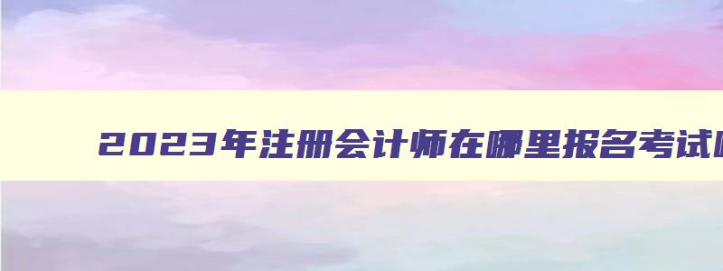 2023年注册会计师在哪里报名考试呢,2023年注册会计师在哪里报名考试呢