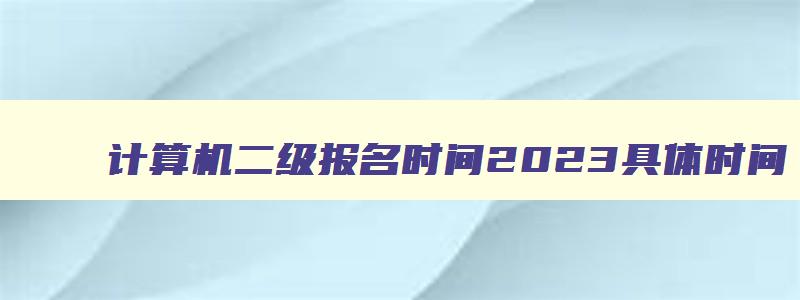 计算机二级报名时间2023具体时间,计算机二级考试报名具体时间