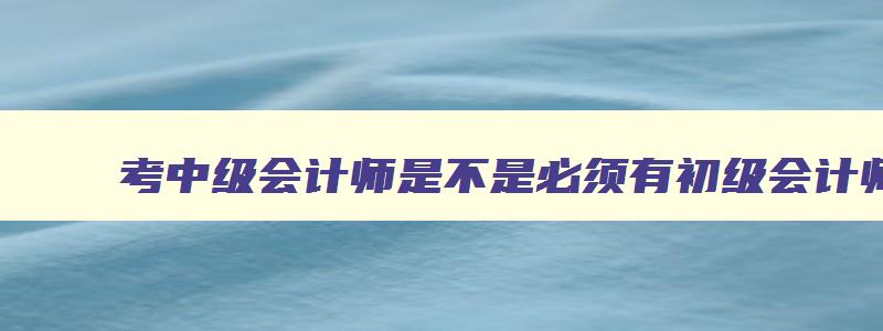 考中级会计师是不是必须有初级会计师证才能考,考中级会计师是不是必须有初级会计师证