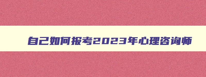 自己如何报考2023年心理咨询师（自己如何报考2023年心理咨询师证书）