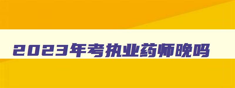 2023年考执业药师晚吗,2023年执业药师证报考需要什么条件