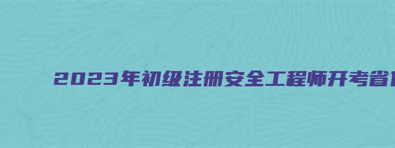 2023年初级注册安全工程师开考省份（2023年初级注册安全工程师考试时间）