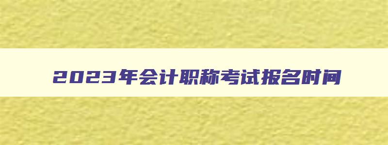 2023年会计职称考试报名时间,2023年会计中级考试报名