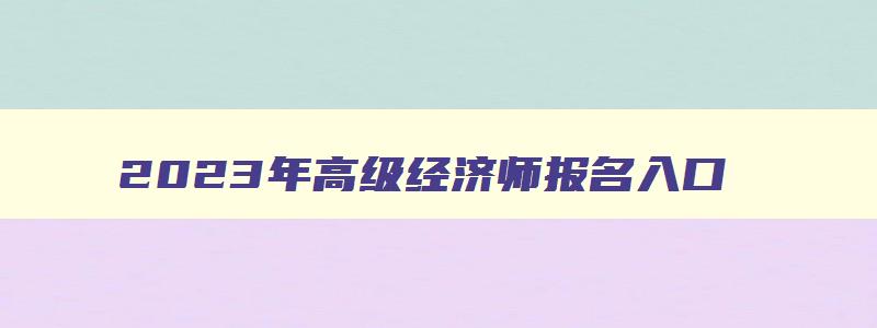 2023年高级经济师报名入口,高级经济师职称考试报名