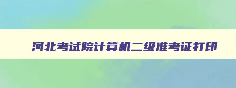 河北考试院计算机二级准考证打印,河北省计算机二级准考证打印时间2023