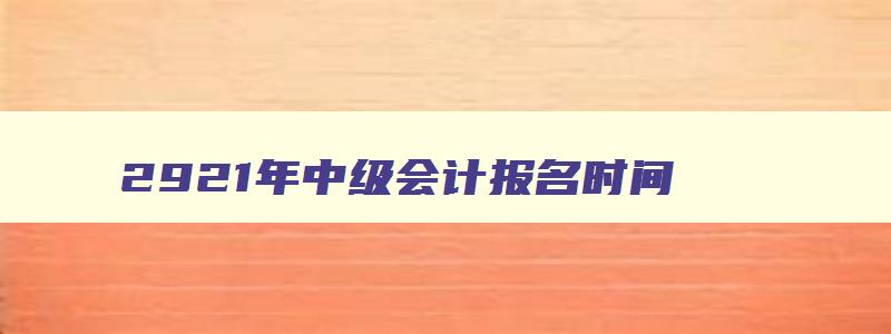 2921年中级会计报名时间,21年中级会计报名条件