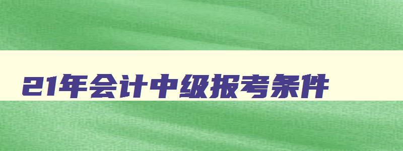 21年会计中级报考条件,2023报考中级会计师