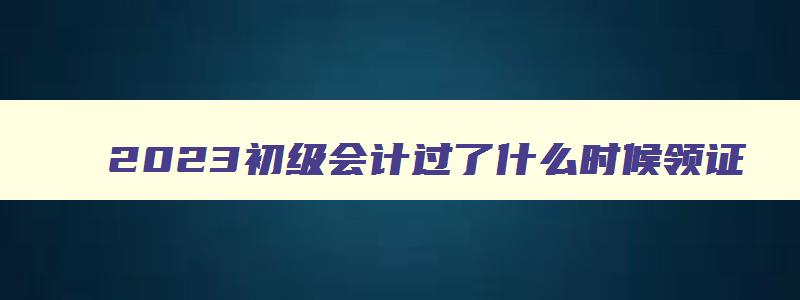 2023初级会计过了什么时候领证