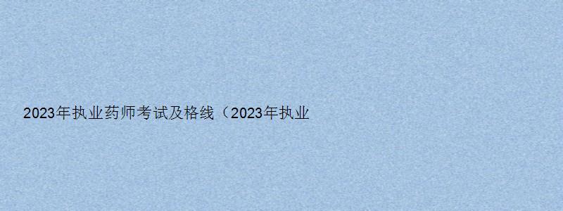 2023年执业药师考试及格线（2023年执业药师考试及格线是多少）