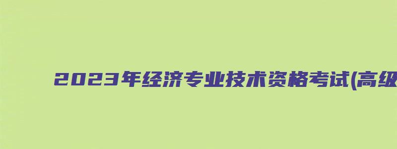 2023年经济专业技术资格考试(高级)考试时间为6月18日（经济专业技术资格考试