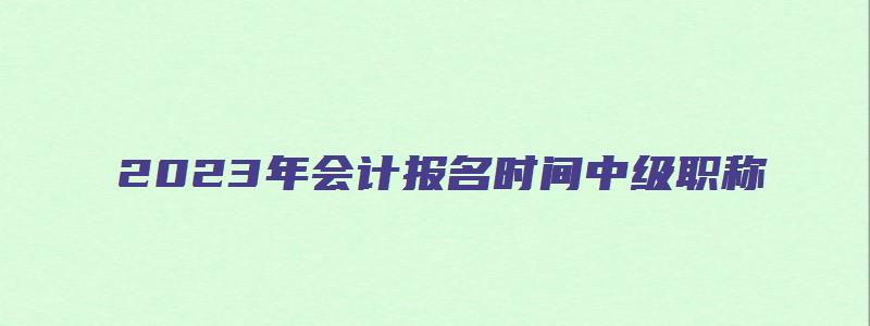 2023年会计报名时间中级职称（2023年会计报名时间中级职称怎么填）