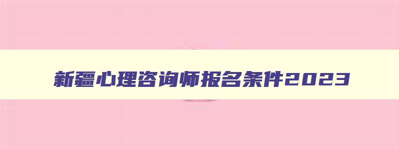 新疆心理咨询师报名条件2023,2023年新疆心理咨询师报考网址是什么呢