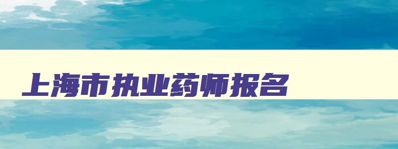 上海市执业药师报名,2023上海执业药师网上报名时间