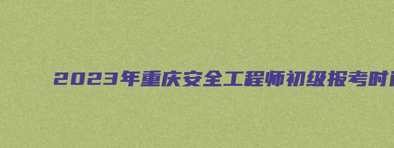 2023年重庆安全工程师初级报考时间（2023年重庆安全工程师初级报考时间表）