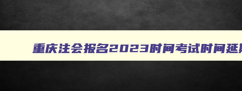 重庆注会报名2023时间考试时间延期,重庆注会报名2023时间