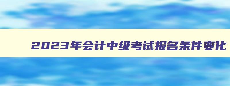 2023年会计中级考试报名条件变化,2023年会计中级考试报名