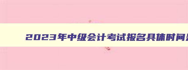 2023年中级会计考试报名具体时间是几号,2023年中级会计考试报名具体时间