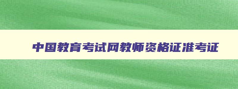 中国教育考试网教师资格证准考证,中国教育考试网