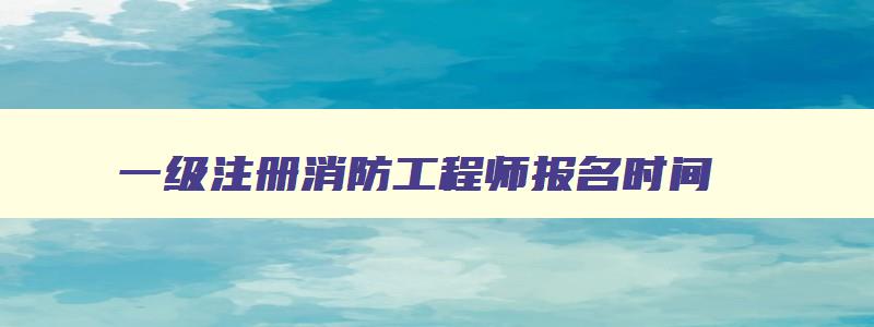 一级注册消防工程师报名时间,一级注册消防工程师考试时间多长