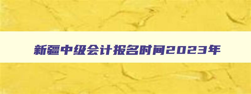 新疆中级会计报名时间2023年,新疆中级会计报名时间