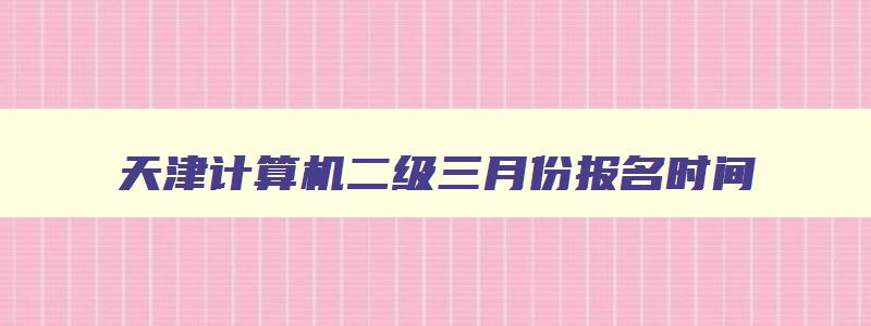 天津计算机二级三月份报名时间,天津2023年3月计算机二级报名时间