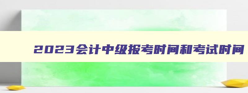 2023会计中级报考时间和考试时间,2023会计中级报考