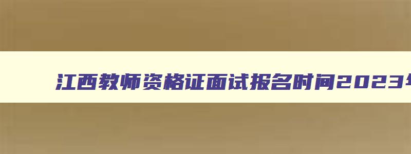 江西教师资格证面试报名时间2023年,2023江西省教师资格证面试报名时间