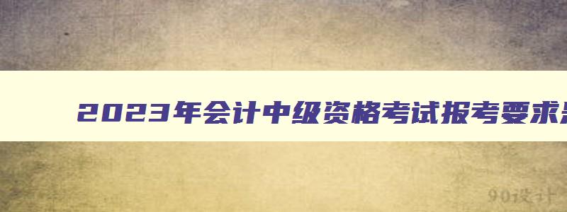 2023年会计中级资格考试报考要求是什么