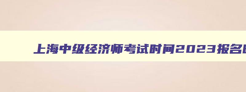 上海中级经济师考试时间2023报名时间,上海中级经济师考试时间2023
