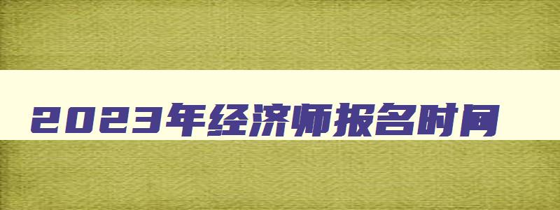 2023年经济师报名时间,2023年经济师报名时间和条件