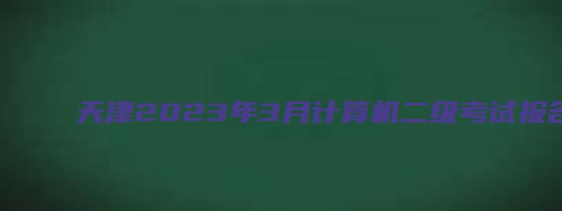 天津2023年3月计算机二级考试报名时间（天津2023年3月计算机二级考试报名时间是多少）